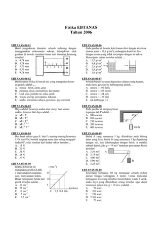 Fisika EBTANAS
                                                   Tahun 2006

EBTANAS-06-01                                                EBTANAS-06-06
  Hasil pengukuran diameter sebuah kelereng dengan             Pada gambar di bawah, kaki kanan diisi dengan air raksa
  menggunakan mikrometer sekrup, ditunjukkan oleh              (massa jenis = 13,6 g/cm3), sedangkan kaki kiri diisi
  gambar di bawah, tentukan besar dari diameter kelereng       dengan cairan yang tidak tercampur dengan air raksa.
  tersebut!                                                    Massa jenis cairan tersebut adalah ....
  A. 4,78 mm                                                   A. 11,7 g/cm3
  B. 5,28 mm                                                   B. 9,4 g/cm3
  C. 5,70 mm                                                   C. 2,6 g/cm3 14 cm                   12 cm
                                                                             3
  D. 8,50 mm                                                   D. 1,9 g/cm
  E. 9,28 mm                                                   E. 1,6 g/cm3

EBTANAS-06-02                                                EBTANAS-06-07
  Dari besaran fisika di bawah ini, yang merupakan besar-      Sebuah bandul ayunan digetarkan dalam ruang hampa,
  an pokok adalah ,,.,                                         maka lama getaran itu berlangsung adalah....
  A. massa , berat, jarak, gaya                                A. antara 1 – 60 detik
  B. panjang, daya, momentum, kecepatan                        B. antara 1 – 60 menit
  C. kuat arus, jumlah zat, suhu, jarak                        C. antara 1 – 24 jam
  D. waktu, energi, percepatan, tekanan                        D. antara 1 – 30 hari
  E. usaha, intensitas cahaya, gravitasi, gaya normal          E. tak terhingga (~)

EBTANAS-06-03                                                EBTANAS-06-08
  Daya adalah besarnya usaha atau energi tiap satuan           Pada gambar di samping besar
  waktu, dimensi dari daya adalah ....                         tegangan tali P adalah ....
  A. M L T                                                     A. l00 newton                              45o
  B. M L T–1                                                   B. I80 newton
  C. M L T–2                                                   C. 210 newton                        P
  D. M L2 T–2                                                  D. 300 newton
  E. M L2 T–3                                                  E. 400 newton                               300 N

EBTANAS-06-04                                                EBTANAS-06-09
  Dua buah vektor gaya F1 dan F2 masing-masing besarnya        Balok A yang massanya 5 kg, diletakkan pada bidang
  15 N dan 9 N, bertitik tangkap sama dan saling mengapit      datar yang licin, balok B yang massanya 3 kg digantung
  sudut 60°, nilai resultan dari kedua vektor tersebut ...     dengan tali, dan dihubungkan dengan balok A melalui
  A. 15 N                                                      sebuah katrol, jika g = 10 m/s2 tentukan percepatan balok
  B. 20 N                                                      tersebut!
  C. 21 N                                                      A. 3,50 m/s2       A
  D. 24 N                                                      B. 3,75 m/s2
  E. 30 N                                                      C. 4,00 m/s2
                                                               D. 5,00 m/s2                               B
EBTANAS-06-05                                                  E. 5,25 m/s2
  Grafik di bawah ini           v (ms-1)
  merupakan grafik GLBB,                                     EBTANAS-06-10
  v menyatakan kecepatan,     15                               Seseorang bermassa 50 kg memanjat sebuah pohon
  dan t menyatakan waktu.                                      durian hingga ketinggian 4 meter. Untuk mencapai
  Besar percepatan benda dari 10                               ketinggian itu orang tersebut memerlukan waktu 8 detik,
  grafik tersebut adalah …                                     maka daya yang dibutuhkan orang tersebut agar dapat
  A. 50 ms–2                  5                                memanjat pohon itu (g = 10 m/s-) adalah …
  B. 25 ms–2                                   t(sekon)        A.     20 watt
  C. 10 ms–2                     0 0,2 0,4 0,6                 B.    200 watt
  D. 5 ms–2                                                    C.    250 watt
  E. 2,5 ms–2                                                  D. 2.500 watt
                                                               E.     25 watt
 