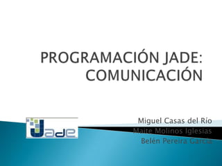 PROGRAMACIÓN JADE:COMUNICACIÓN Miguel Casas del Río Maite Molinos Iglesias Belén Pereira García 