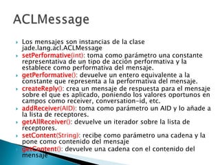 Los mensajes son instancias de la clase jade.lang.acl.ACLMessagesetPerformative(int): toma como parámetro una constante representativa de un tipo de acción performativa y la establece como performativa del mensaje.getPerformative(): devuelve un entero equivalente a la constante que representa a la performativa del mensaje.createReply(): crea un mensaje de respuesta para el mensaje sobre el que es aplicado, poniendo los valores oportunos en campos como receiver, conversation-id, etc.addReceiver(AID): toma como parámetro un AID y lo añade a la lista de receptores.getAllReceiver(): devuelve un iterador sobre la lista de receptores.setContent(String): recibe como parámetro una cadena y la pone como contenido del mensajegetContent(): devuelve una cadena con el contenido del mensajeACLMessage