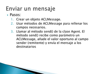 Pasos:Crear un objeto ACLMessage.Usar métodos de ACLMessage para rellenar los campos necesarios.Llamar al método send() de la clase Agent. El método send() recibe como parámetro un ACLMessage, añade el valor oportuno al campo sender (remitente) y envía el mensaje a los destinatariosEnviar un mensaje