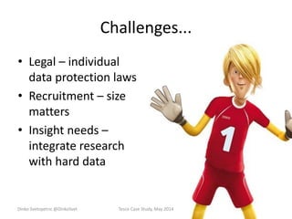 Challenges...
• Legal – individual
data protection laws
• Recruitment – size
matters
• Insight needs –
integrate research
with hard data
Dinko Svetopetric @DinkoSvet Tesco Case Study, May 2014
 