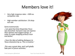 Members love it!
• Very high response rates: >50% av.
competion rate
• High member satisfaction: 1% drop-
out rate
Some testimonials:
‚I am glad that Klub Ekspertów Tesco
was launched. Everyone now can express
their opinion and suggest things, in
order to make shopping atTesco nicer
and better.’
‚I love the idea of adding dialogues to
Tesco characters by us. This is creative.’
‚This was a great idea, and I will gladly
take part in future activities.’
Dinko Svetopetric @DinkoSvet Tesco Case Study, May 2014
 