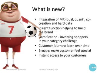 What is new?
• Integration of MR (qual, quant), co-
creation and hard data
• Insight function helping to build
the brand
• Gamification - involving shoppers
in your category challenge
• Customer journey: learn over time
• Engage: make customer feel special
• Instant access to your customers
Dinko Svetopetric @DinkoSvet Tesco Case Study, May 2014
 