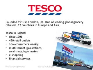 Founded 1919 in London, UK. One of leading global grocery
retailers. 12 countries in Europe and Asia.
Tesco in Poland
• since 1996
• 450 retail outlets
• >5m consumers weekly
• multi-format (gas stations,
small shops, hypermarkets)
• e-shopping
• financial services
Dinko Svetopetric @DinkoSvet Tesco Case Study, May 2014
 