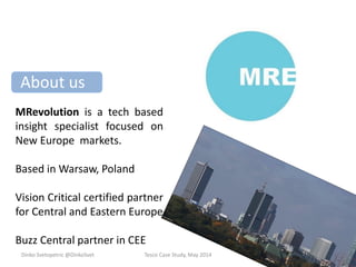 About us
MRevolution is a tech based
insight specialist focused on
New Europe markets.
Based in Warsaw, Poland
Vision Critical certified partner
for Central and Eastern Europe
Buzz Central partner in CEE
Dinko Svetopetric @DinkoSvet Tesco Case Study, May 2014
 