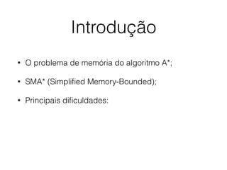 Introdução
• O problema de memória do algoritmo A*;
• SMA* (Simpliﬁed Memory-Bounded);
• Principais diﬁculdades:
 