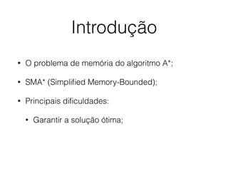 Introdução
• O problema de memória do algoritmo A*;
• SMA* (Simpliﬁed Memory-Bounded);
• Principais diﬁculdades:
• Garantir a solução ótima;
 