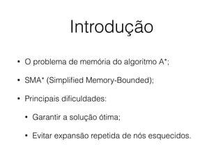 Introdução
• O problema de memória do algoritmo A*;
• SMA* (Simpliﬁed Memory-Bounded);
• Principais diﬁculdades:
• Garantir a solução ótima;
• Evitar expansão repetida de nós esquecidos.
 