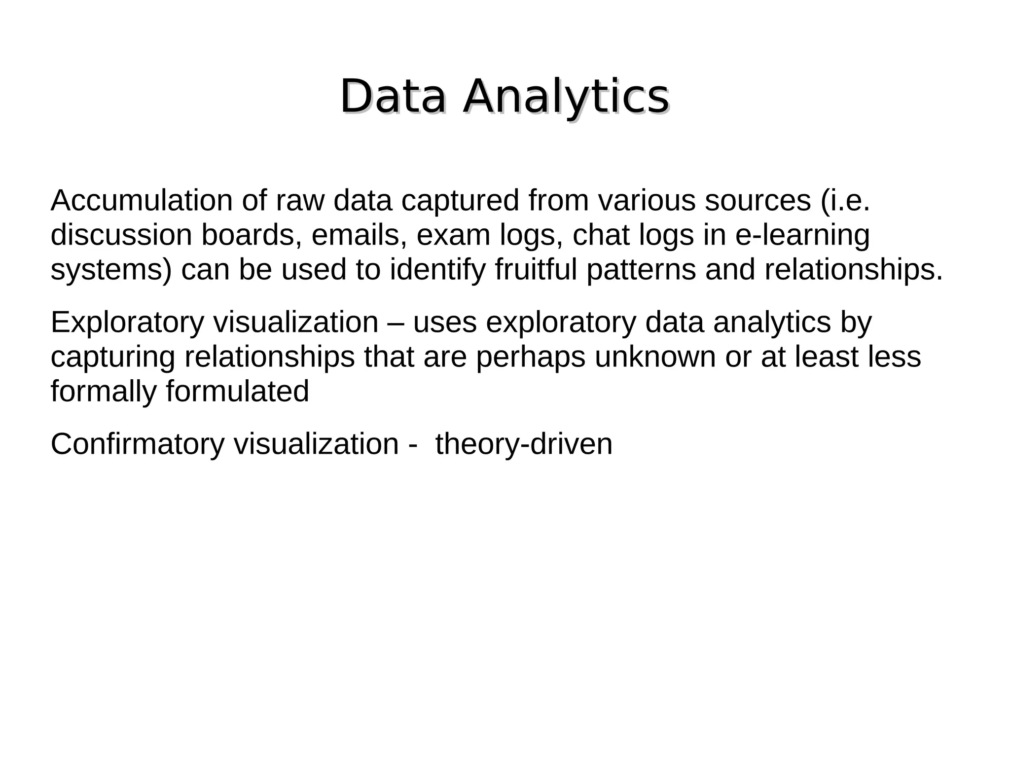 Data Analytics
Data Analytics
Accumulation of raw data captured from various sources (i.e.
discussion boards, emails, exam logs, chat logs in e-learning
systems) can be used to identify fruitful patterns and relationships.
Exploratory visualization – uses exploratory data analytics by
capturing relationships that are perhaps unknown or at least less
formally formulated
Confirmatory visualization - theory-driven
 