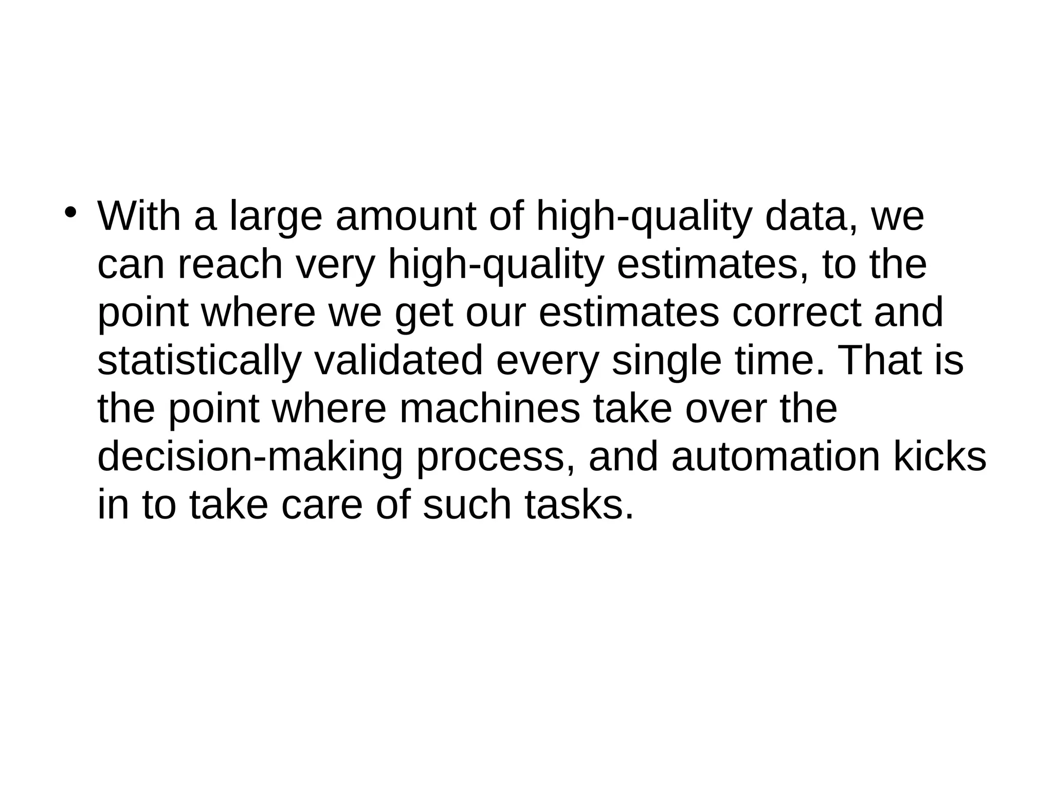 
With a large amount of high-quality data, we
can reach very high-quality estimates, to the
point where we get our estimates correct and
statistically validated every single time. That is
the point where machines take over the
decision-making process, and automation kicks
in to take care of such tasks.
 