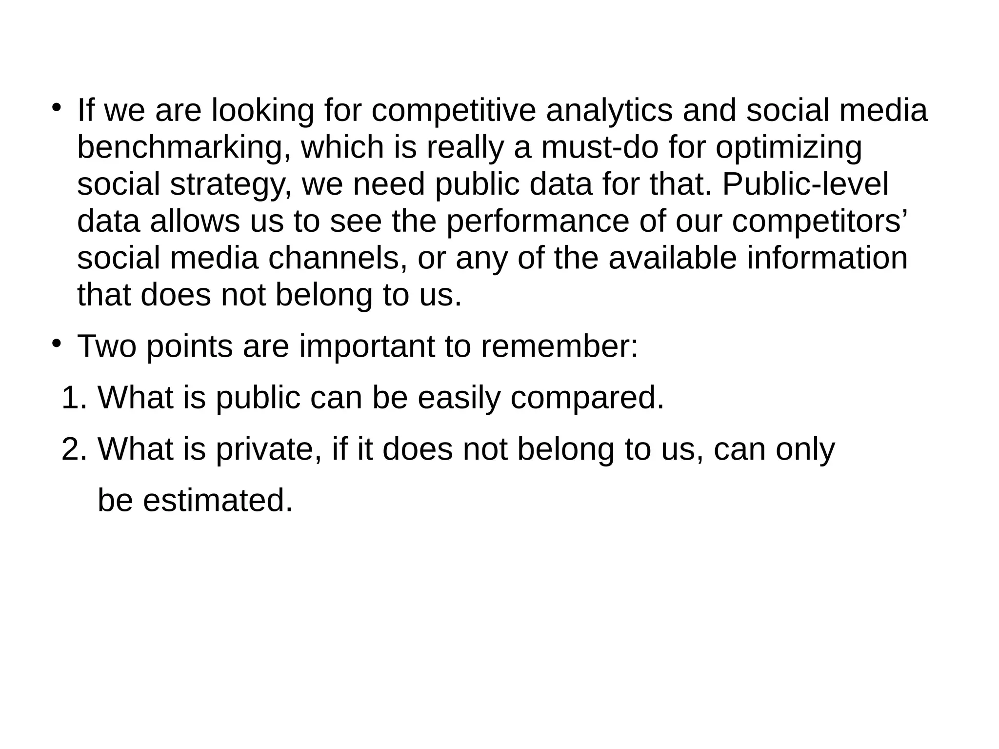 
If we are looking for competitive analytics and social media
benchmarking, which is really a must-do for optimizing
social strategy, we need public data for that. Public-level
data allows us to see the performance of our competitors’
social media channels, or any of the available information
that does not belong to us.

Two points are important to remember:
1. What is public can be easily compared.
2. What is private, if it does not belong to us, can only
be estimated.
 