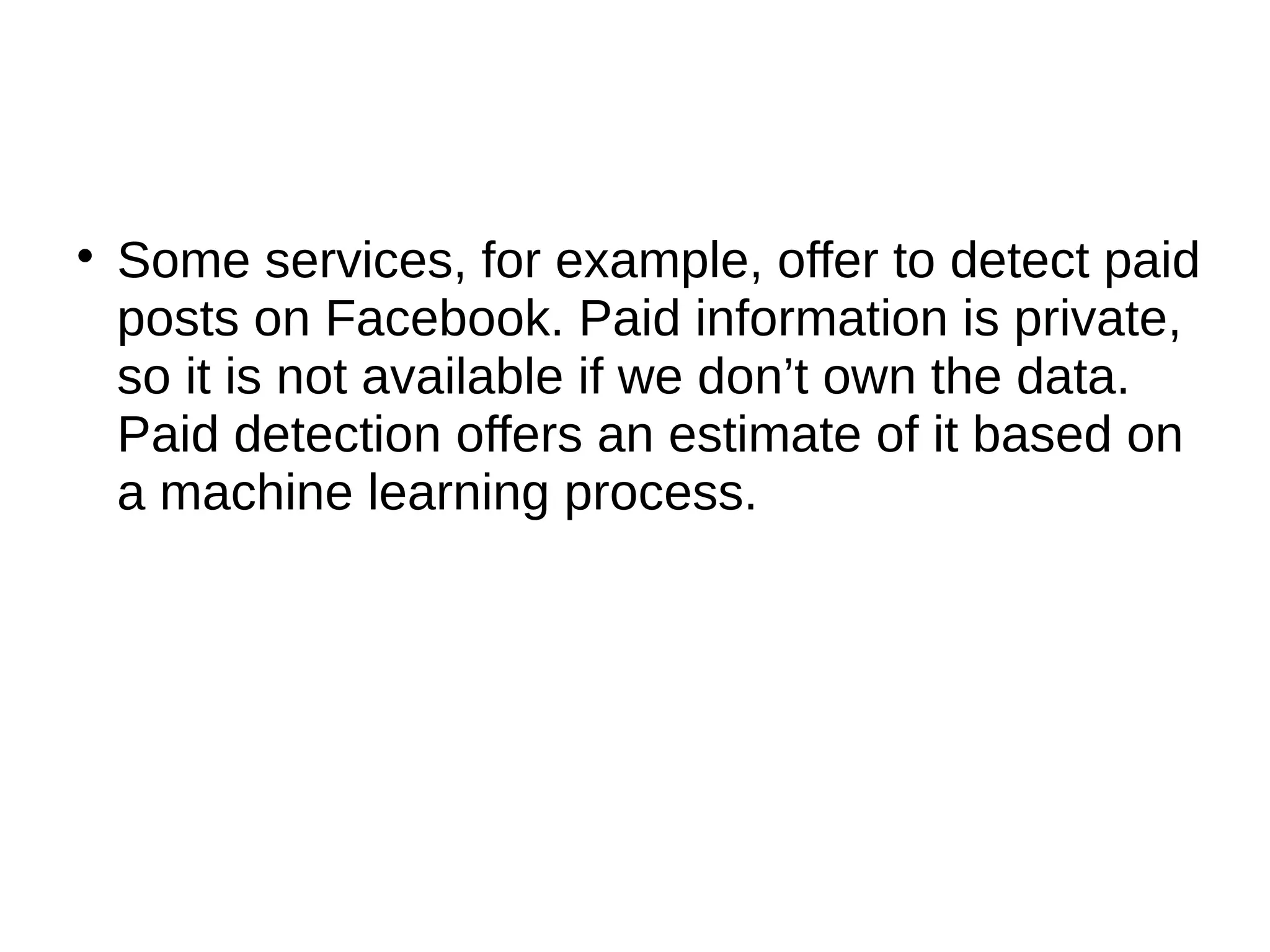 
Some services, for example, offer to detect paid
posts on Facebook. Paid information is private,
so it is not available if we don’t own the data.
Paid detection offers an estimate of it based on
a machine learning process.
 