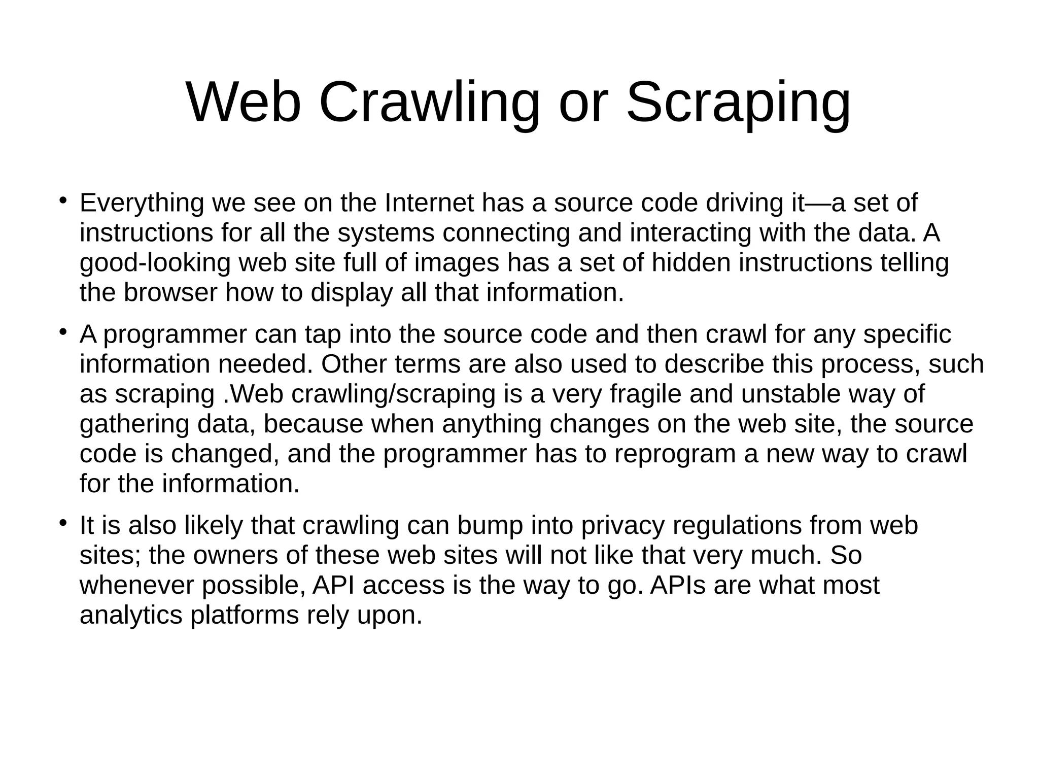 Web Crawling or Scraping

Everything we see on the Internet has a source code driving it—a set of
instructions for all the systems connecting and interacting with the data. A
good-looking web site full of images has a set of hidden instructions telling
the browser how to display all that information.

A programmer can tap into the source code and then crawl for any specific
information needed. Other terms are also used to describe this process, such
as scraping .Web crawling/scraping is a very fragile and unstable way of
gathering data, because when anything changes on the web site, the source
code is changed, and the programmer has to reprogram a new way to crawl
for the information.

It is also likely that crawling can bump into privacy regulations from web
sites; the owners of these web sites will not like that very much. So
whenever possible, API access is the way to go. APIs are what most
analytics platforms rely upon.
 