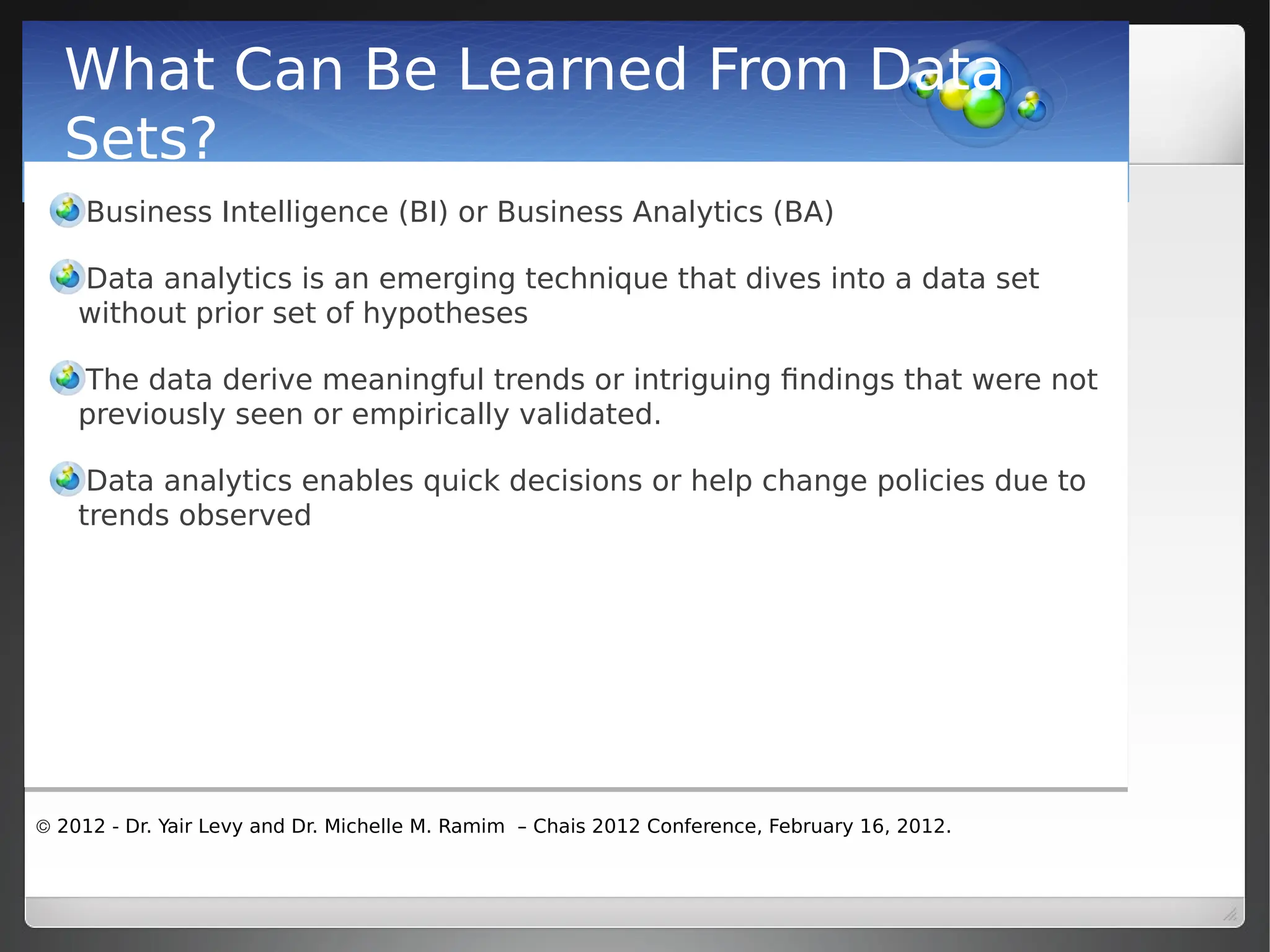  2012 - Dr. Yair Levy and Dr. Michelle M. Ramim – Chais 2012 Conference, February 16, 2012.
What Can Be Learned From Data
Sets?
Business Intelligence (BI) or Business Analytics (BA)
Data analytics is an emerging technique that dives into a data set
without prior set of hypotheses
The data derive meaningful trends or intriguing findings that were not
previously seen or empirically validated.
Data analytics enables quick decisions or help change policies due to
trends observed
 