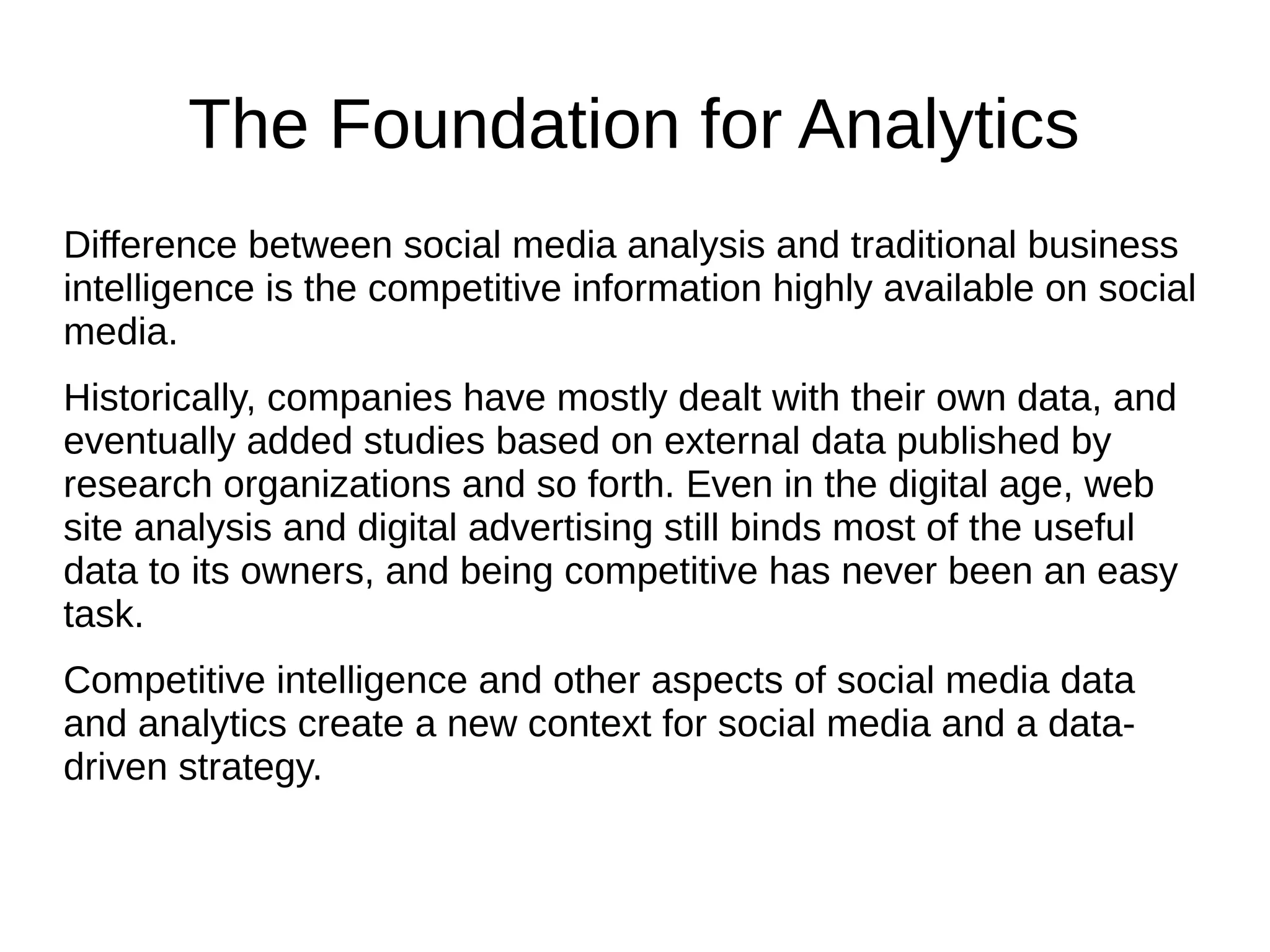 The Foundation for Analytics
Difference between social media analysis and traditional business
intelligence is the competitive information highly available on social
media.
Historically, companies have mostly dealt with their own data, and
eventually added studies based on external data published by
research organizations and so forth. Even in the digital age, web
site analysis and digital advertising still binds most of the useful
data to its owners, and being competitive has never been an easy
task.
Competitive intelligence and other aspects of social media data
and analytics create a new context for social media and a data-
driven strategy.
 