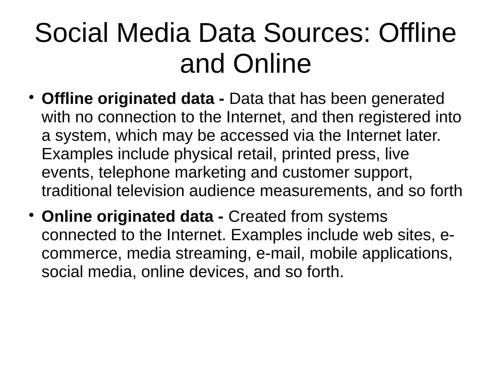 Social Media Data Sources: Offline
and Online

Offline originated data - Data that has been generated
with no connection to the Internet, and then registered into
a system, which may be accessed via the Internet later.
Examples include physical retail, printed press, live
events, telephone marketing and customer support,
traditional television audience measurements, and so forth

Online originated data - Created from systems
connected to the Internet. Examples include web sites, e-
commerce, media streaming, e-mail, mobile applications,
social media, online devices, and so forth.
 