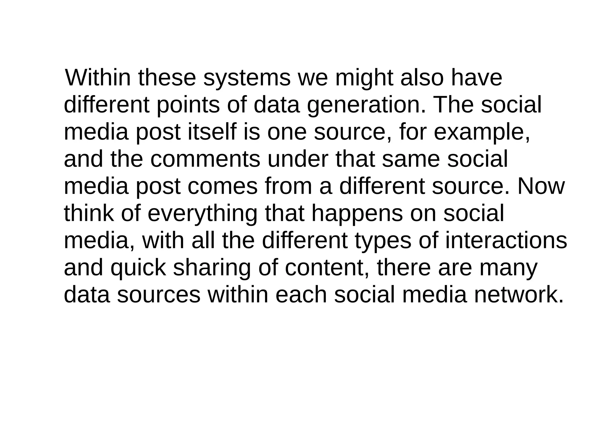 Within these systems we might also have
different points of data generation. The social
media post itself is one source, for example,
and the comments under that same social
media post comes from a different source. Now
think of everything that happens on social
media, with all the different types of interactions
and quick sharing of content, there are many
data sources within each social media network.
 