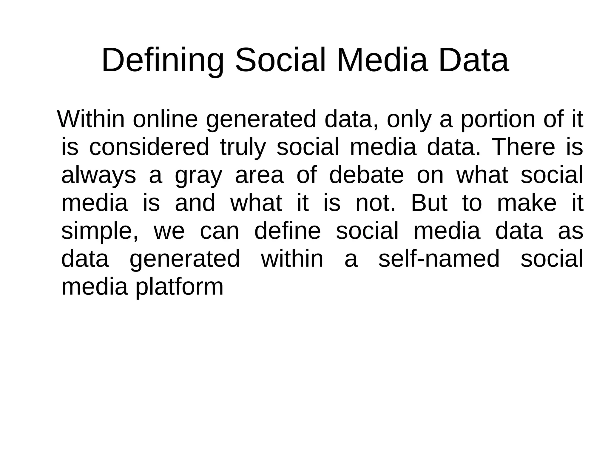 Defining Social Media Data
Within online generated data, only a portion of it
is considered truly social media data. There is
always a gray area of debate on what social
media is and what it is not. But to make it
simple, we can define social media data as
data generated within a self-named social
media platform
 