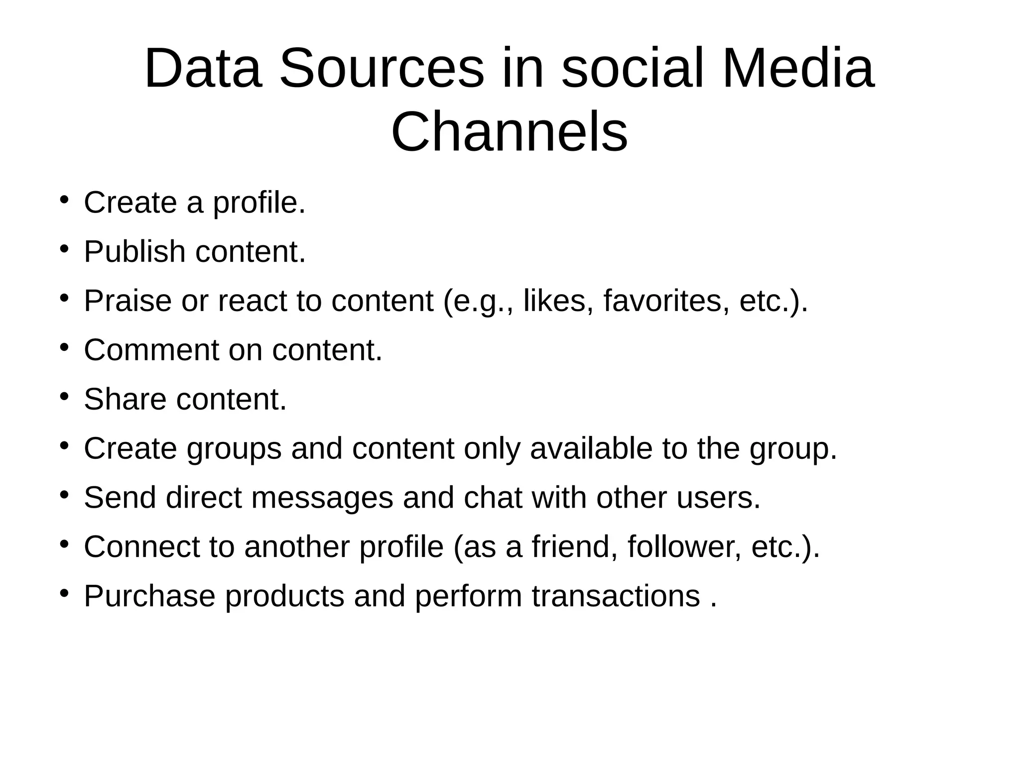 Data Sources in social Media
Channels

Create a profile.

Publish content.

Praise or react to content (e.g., likes, favorites, etc.).

Comment on content.

Share content.

Create groups and content only available to the group.

Send direct messages and chat with other users.

Connect to another profile (as a friend, follower, etc.).

Purchase products and perform transactions .
 