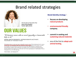 Brand related strategies
Brand identity strategy：
• focuses on developing
natural products
• environmental friendly
company.
• commit in seeking and
sustaining natural materials
• one of the first to adopt anti-
animal testing,
The founder of The body shop
Dame Anita Roddick
human right activist.
16
16
 