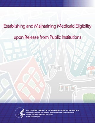 Establishing and Maintaining Medicaid Eligibility

     upon Release from Public Institutions




            U.S. DEPARTMENT OF HEALTH AND HUMAN SERVICES
            Substance Abuse and Mental Health Services Administration
            Center for Mental Health Services
            www.samhsa.gov
 
