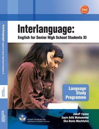 Interlanguage: 
English for Senior High School Students XI 
Language 
Study 
Programme 
Joko P riyana 
Zayin Adib Muhammad 
Eka Denis Machfutra 
Interlanguage: English for Senior High School Students XI Language Study 
Programme 
Zayin Adib Muhammad 
Eka Denis Machfutra 
Joko Priyana 
PUSAT PERBUKUAN 
Departemen Pendidikan Nasional 
 