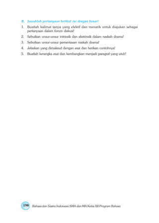 B. Jawablah pertanyaan berikut ini dengan benar! 
1. Buatlah kalimat tanya yang efektif dan menarik untuk diajukan sebagai 
pertanyaan dalam forum diskusi! 
2. Sebutkan unsur-unsur intrinsik dan ekstrinsik dalam naskah drama! 
3. Sebutkan unsur-unsur pementasan naskah drama! 
4. Jelaskan yang dimaksud dengan esai dan berikan contohnya! 
5. Buatlah kerangka esai dan kembangkan menjadi paragraf yang utuh! 
198 
Bahasa dan Sastra Indonesia SMA dan MA Kelas XII Program Bahasa 
 