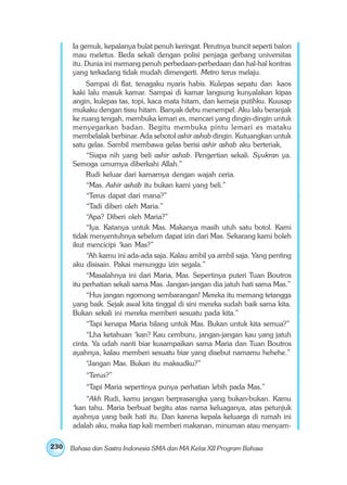 230 
Ia gemuk, kepalanya bulat penuh keringat. Perutnya buncit seperti balon 
mau meletus. Beda sekali dengan polisi penjaga gerbang universitas 
itu. Dunia ini memang penuh perbedaan-perbedaan dan hal-hal kontras 
yang terkadang tidak mudah dimengerti. Metro terus melaju. 
Sampai di flat, tenagaku nyaris habis. Kulepas sepatu dan kaos 
kaki lalu masuk kamar. Sampai di kamar langsung kunyalakan kipas 
angin, kulepas tas, topi, kaca mata hitam, dan kemeja putihku. Kuusap 
mukaku dengan tissu hitam. Banyak debu menempel. Aku lalu beranjak 
ke ruang tengah, membuka lemari es, mencari yang dingin-dingin untuk 
menyegarkan badan. Begitu membuka pintu lemari es mataku 
membelalak berbinar. Ada sebotol ashir ashab dingin. Kutuangkan untuk 
satu gelas. Sambil membawa gelas berisi ashir ashab aku berteriak, 
“Siapa nih yang beli ashir ashab. Pengertian sekali. Syukran ya. 
Semoga umurnya diberkahi Allah.” 
Rudi keluar dari kamarnya dengan wajah ceria. 
“Mas. Ashir ashab itu bukan kami yang beli.” 
“Terus dapat dari mana?” 
“Tadi diberi oleh Maria.” 
“Apa? Diberi oleh Maria?” 
“Iya. Katanya untuk Mas. Makanya masih utuh satu botol. Kami 
tidak menyentuhnya sebelum dapat izin dari Mas. Sekarang kami boleh 
ikut mencicipi ‘kan Mas?” 
“Ah kamu ini ada-ada saja. Kalau ambil ya ambil saja. Yang penting 
aku disisain. Pakai menunggu izin segala.” 
“Masalahnya ini dari Maria, Mas. Sepertinya puteri Tuan Boutros 
itu perhatian sekali sama Mas. Jangan-jangan dia jatuh hati sama Mas.” 
“Hus jangan ngomong sembarangan! Mereka itu memang tetangga 
yang baik. Sejak awal kita tinggal di sini mereka sudah baik sama kita. 
Bukan sekali ini mereka memberi sesuatu pada kita.” 
“Tapi kenapa Maria bilang untuk Mas. Bukan untuk kita semua?” 
“Lha ketahuan ‘kan? Kau cemburu, jangan-jangan kau yang jatuh 
cinta. Ya udah nanti biar kusampaikan sama Maria dan Tuan Boutros 
ayahnya, kalau memberi sesuatu biar yang disebut namamu hehehe.” 
“Jangan Mas. Bukan itu maksudku?” 
“Terus?” 
“Tapi Maria sepertinya punya perhatian lebih pada Mas.” 
“Akh Rudi, kamu jangan berprasangka yang bukan-bukan. Kamu 
‘kan tahu. Maria berbuat begitu atas nama keluaganya, atas petunjuk 
ayahnya yang baik hati itu. Dan karena kepala keluarga di rumah ini 
adalah aku, maka tiap kali memberi makanan, minuman atau menyam- 
Bahasa dan Sastra Indonesia SMA dan MA Kelas XII Program Bahasa 
 