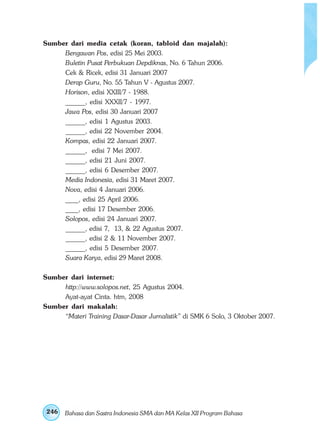 Sumber dari media cetak (koran, tabloid dan majalah): 
Sumber dari internet: 
Sumber dari makalah: 
246 
Bengawan Pos, edisi 25 Mei 2003. 
Buletin Pusat Perbukuan Depdiknas, No. 6 Tahun 2006. 
Cek  Ricek, edisi 31 Januari 2007 
Derap Guru, No. 55 Tahun V - Agustus 2007. 
Horison, edisi XXIII/7 - 1988. 
______, edisi XXXII/7 - 1997. 
Jawa Pos, edisi 30 Januari 2007 
______, edisi 1 Agustus 2003. 
______, edisi 22 November 2004. 
Kompas, edisi 22 Januari 2007. 
______, edisi 7 Mei 2007. 
______, edisi 21 Juni 2007. 
______, edisi 6 Desember 2007. 
Media Indonesia, edisi 31 Maret 2007. 
Nova, edisi 4 Januari 2006. 
____, edisi 25 April 2006. 
____, edisi 17 Desember 2006. 
Solopos, edisi 24 Januari 2007. 
______, edisi 7, 13,  22 Agustus 2007. 
______, edisi 2  11 November 2007. 
______, edisi 5 Desember 2007. 
Suara Karya, edisi 29 Maret 2008. 
http://www.solopos.net, 25 Agustus 2004. 
Ayat-ayat Cinta. htm, 2008 
“Materi Training Dasar-Dasar Jurnalistik” di SMK 6 Solo, 3 Oktober 2007. 
Bahasa dan Sastra Indonesia SMA dan MA Kelas XII Program Bahasa 
 