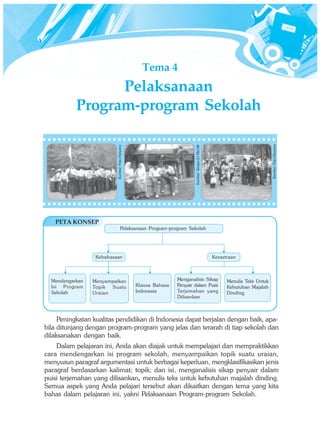 Tema 4 
Pelaksanaan 
Program-program Sekolah 
Sumber: Foto Haryana 
Sumber: Tempo 21 Mei 06 
Kebahasaan Kesastraan 
Peningkatan kualitas pendidikan di Indonesia dapat berjalan dengan baik, apa-bila 
ditunjang dengan program-program yang jelas dan terarah di tiap sekolah dan 
dilaksanakan dengan baik. 
Dalam pelajaran ini, Anda akan diajak untuk mempelajari dan mempraktikkan 
cara mendengarkan isi program sekolah, menyampaikan topik suatu uraian, 
menyusun paragraf argumentasi untuk berbagai keperluan, mengklasifikasikan jenis 
paragraf berdasarkan kalimat; topik; dan isi, menganalisis sikap penyair dalam 
puisi terjemahan yang dilisankan, menulis teks untuk kebutuhan majalah dinding. 
Semua aspek yang Anda pelajari tersebut akan dikaitkan dengan tema yang kita 
bahas dalam pelajaran ini, yakni Pelaksanaan Program-program Sekolah. 
Sumber: Foto Haryana 
PETA KONSEP 
Pelaksanaan Program-program Sekolah 
Menyampaikan 
Topik Suatu 
Uraian 
Mendengarkan 
Isi Program 
Sekolah 
Klausa Bahasa 
Indonesia 
Menganalisis Sikap 
Penyair dalam Puisi 
Terjemahan yang 
Dilisankan 
Menulis Teks Untuk 
Kebutuhan Majalah 
Dinding 
 