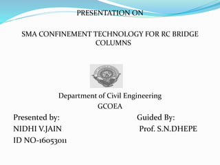 PRESENTATION ON
SMA CONFINEMENT TECHNOLOGY FOR RC BRIDGE
COLUMNS
Department of Civil Engineering
GCOEA
Presented by: Guided By:
NIDHI V.JAIN Prof. S.N.DHEPE
ID NO-16053011
 