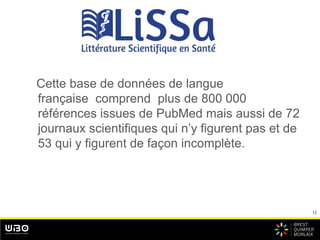 12
bbbb
Cette base de données de langue
française comprend plus de 800 000
références issues de PubMed mais aussi de 72
journaux scientifiques qui n’y figurent pas et de
53 qui y figurent de façon incomplète.
 