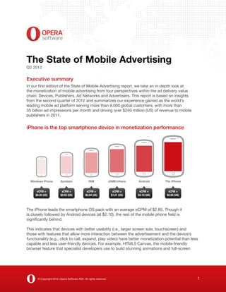 The State of Mobile Advertising
Q2 2012

Executive summary
In our first edition of the State of Mobile Advertising report, we take an in-depth look at
the monetization of mobile advertising from four perspectives within the ad delivery value
chain: Devices, Publishers, Ad Networks and Advertisers. This report is based on insights
from the second quarter of 2012 and summarizes our experience gained as the world’s
leading mobile ad platform serving more than 9,000 global customers, with more than
35 billion ad impressions per month and driving over $240 million (US) of revenue to mobile
publishers in 2011.


iPhone is the top smartphone device in monetization performance




  Windows Phone          Symbian                RIM                J2ME/others   Android      The iPhone


      eCPM =              eCPM =               eCPM =                eCPM =       eCPM =        eCPM =
     $0.20 (US)          $0.59 (US)           $0.64 (US)            $1.01 (US)   $2.10 (US)    $2.85 (US)




The iPhone leads the smartphone OS pack with an average eCPM of $2.85. Though it
is closely followed by Android devices (at $2.10), the rest of the mobile phone field is
significantly behind.

This indicates that devices with better usability (i.e., larger screen size, touchscreen) and
those with features that allow more interaction between the advertisement and the device’s
functionality (e.g., click to call, expand, play video) have better monetization potential than less
capable and less user-friendly devices. For example, HTML5 Canvas, the mobile-friendly
browser feature that specialist developers use to build stunning animations and full-screen




      © Copyright 2012, Opera Software ASA. All rights reserved.                                            1
 
