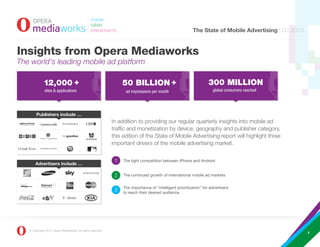 The State of Mobile Advertising | Q1 2013


Insights from Opera Mediaworks
The world's leading mobile ad platform

              12,000 +                                            50 BILLION +                                       300 MILLION
              sites & applications                                  ad impressions per month                           global consumers reached




        Publishers include …
                                                              In addition to providing our regular quarterly insights into mobile ad
                                                              traffic and monetization by device, geography and publisher category,
                                                              this edition of the State of Mobile Advertising report will highlight three
                                                              important drivers of the mobile advertising market.


                                                                   The tight competition between iPhone and Android
       Advertisers include …

                                                                   The continued growth of international mobile ad markets


                                                                   The importance of “intelligent prioritization” for advertisers
                                                                   to reach their desired audience




   © Copyright 2013, Opera Mediaworks. All rights reserved.
                                                                                                                                                        1
 