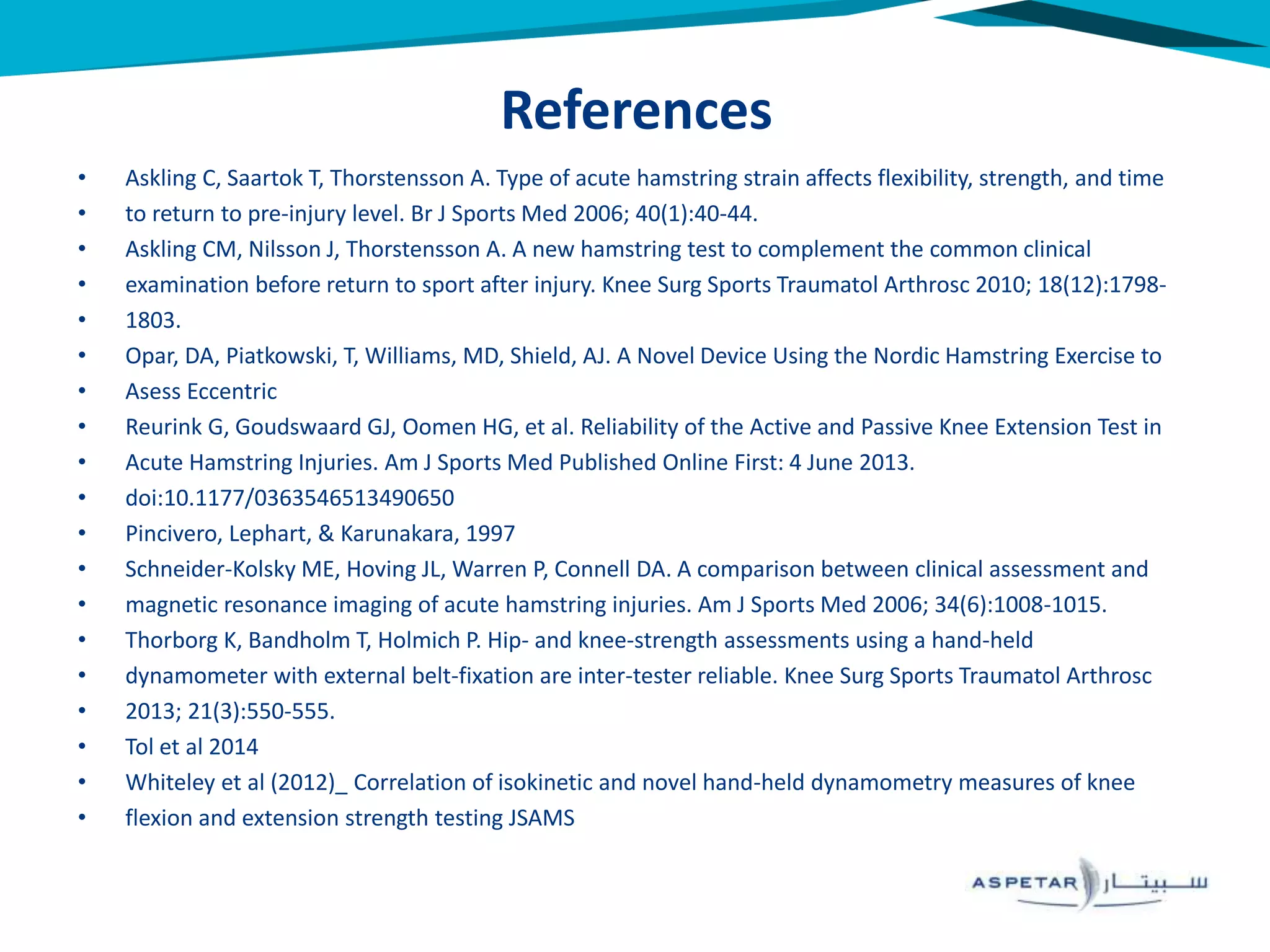 • Askling C, Saartok T, Thorstensson A. Type of acute hamstring strain affects flexibility, strength, and time
• to return to pre-injury level. Br J Sports Med 2006; 40(1):40-44.
• Askling CM, Nilsson J, Thorstensson A. A new hamstring test to complement the common clinical
• examination before return to sport after injury. Knee Surg Sports Traumatol Arthrosc 2010; 18(12):1798-
• 1803.
• Opar, DA, Piatkowski, T, Williams, MD, Shield, AJ. A Novel Device Using the Nordic Hamstring Exercise to
• Asess Eccentric
• Reurink G, Goudswaard GJ, Oomen HG, et al. Reliability of the Active and Passive Knee Extension Test in
• Acute Hamstring Injuries. Am J Sports Med Published Online First: 4 June 2013.
• doi:10.1177/0363546513490650
• Pincivero, Lephart, & Karunakara, 1997
• Schneider-Kolsky ME, Hoving JL, Warren P, Connell DA. A comparison between clinical assessment and
• magnetic resonance imaging of acute hamstring injuries. Am J Sports Med 2006; 34(6):1008-1015.
• Thorborg K, Bandholm T, Holmich P. Hip- and knee-strength assessments using a hand-held
• dynamometer with external belt-fixation are inter-tester reliable. Knee Surg Sports Traumatol Arthrosc
• 2013; 21(3):550-555.
• Tol et al 2014
• Whiteley et al (2012)_ Correlation of isokinetic and novel hand-held dynamometry measures of knee
• flexion and extension strength testing JSAMS
References
 