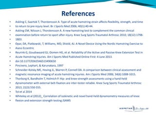 • Askling C, Saartok T, Thorstensson A. Type of acute hamstring strain affects flexibility, strength, and time
• to return to pre-injury level. Br J Sports Med 2006; 40(1):40-44.
• Askling CM, Nilsson J, Thorstensson A. A new hamstring test to complement the common clinical
• examination before return to sport after injury. Knee Surg Sports Traumatol Arthrosc 2010; 18(12):1798-
• 1803.
• Opar, DA, Piatkowski, T, Williams, MD, Shield, AJ. A Novel Device Using the Nordic Hamstring Exercise to
• Asess Eccentric
• Reurink G, Goudswaard GJ, Oomen HG, et al. Reliability of the Active and Passive Knee Extension Test in
• Acute Hamstring Injuries. Am J Sports Med Published Online First: 4 June 2013.
• doi:10.1177/0363546513490650
• Pincivero, Lephart, & Karunakara, 1997
• Schneider-Kolsky ME, Hoving JL, Warren P, Connell DA. A comparison between clinical assessment and
• magnetic resonance imaging of acute hamstring injuries. Am J Sports Med 2006; 34(6):1008-1015.
• Thorborg K, Bandholm T, Holmich P. Hip- and knee-strength assessments using a hand-held
• dynamometer with external belt-fixation are inter-tester reliable. Knee Surg Sports Traumatol Arthrosc
• 2013; 21(3):550-555.
• Tol et al 2014
• Whiteley et al (2012)_ Correlation of isokinetic and novel hand-held dynamometry measures of knee
• flexion and extension strength testing JSAMS
References
 