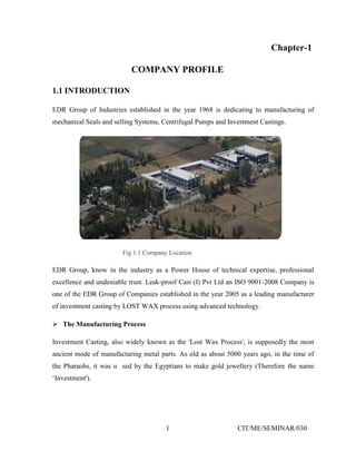 1 CIT/ME/SEMINAR/030
Chapter-1
COMPANY PROFILE
1.1 INTRODUCTION
EDR Group of Industries established in the year 1968 is dedicating to manufacturing of
mechanical Seals and selling Systems, Centrifugal Pumps and Investment Castings.
Fig 1.1 Company Location
EDR Group, know in the industry as a Power House of technical expertise, professional
excellence and undeniable trust. Leak-proof Cast (I) Pvt Ltd an ISO 9001-2008 Company is
one of the EDR Group of Companies established in the year 2005 as a leading manufacturer
of investment casting by LOST WAX process using advanced technology.
 The Manufacturing Process
Investment Casting, also widely known as the 'Lost Wax Process', is supposedly the most
ancient mode of manufacturing metal parts. As old as about 5000 years ago, in the time of
the Pharaohs, it was u sed by the Egyptians to make gold jewellery (Therefore the name
‘Investment').
 