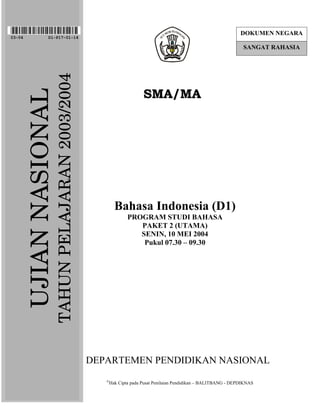 DOKUMEN NEGARA
03-04              D1-P17-01-14

                                                                                                                    SANGAT RAHASIA


                         TAHUN PELAJARAN 2003/2004
                                                                       SMA/MA
        UJIAN NASIONAL




                                                            Bahasa Indonesia (D1)
                                                                PROGRAM STUDI BAHASA
                                                                   PAKET 2 (UTAMA)
                                                                   SENIN, 10 MEI 2004
                                                                    Pukul 07.30 – 09.30




                                                     DEPARTEMEN PENDIDIKAN NASIONAL
                                                        
                                                        Hak Cipta pada Pusat Penilaian Pendidikan – BALITBANG - DEPDIKNAS
 