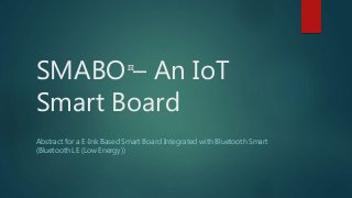 SMABO – An IoT
Smart Board
Abstract for a E-Ink Based Smart Board Integrated with Bluetooth Smart
(Bluetooth LE (Low Energy))
 