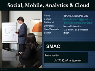 SMAC
Presented by,
M.K.Raahul Kumar
 Social, Mobile, Analytics & Cloud
RAAHUL KUMAR.M.K
raahulkumar22@gmail.com
twitter.com/mkraahulkumar
Anna University
3rd Year / 6th Semester
MCA
Name :
E-mail :
Twitter Id :
University :
Year/Semester :
Branch :
 