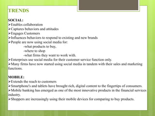 TRENDS
SOCIAL:
Enables collaboration
Captures behaviors and attitudes
Engages Customers
Influences behaviors to respond to existing and new brands
People are now using social media for:
-what products to buy,
-where to shop
-what firms they want to work with.
Enterprises use social media for their customer service function only.
Many firms have now started using social media in tandem with their sales and marketing
functions.
MOBILE:
Extends the reach to customers
Smartphone's and tablets have brought rich, digital content to the fingertips of consumers.
Mobile banking has emerged as one of the most innovative products in the financial services
industry.
Shoppers are increasingly using their mobile devices for comparing to buy products.
 