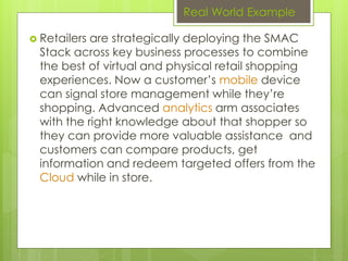 Real World Example
 Retailers are strategically deploying the SMAC
Stack across key business processes to combine
the best of virtual and physical retail shopping
experiences. Now a customer’s mobile device
can signal store management while they’re
shopping. Advanced analytics arm associates
with the right knowledge about that shopper so
they can provide more valuable assistance and
customers can compare products, get
information and redeem targeted offers from the
Cloud while in store.
 