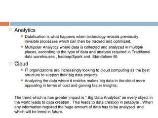  Analytics
 Datafication is what happens when technology reveals previously
invisible processes which can then be tracked and optimized.
 Multipolar Analytics where data is collected and analyzed in multiple
places, according to the type of data and analysis required in Traditional
data warehouses , hadoop/Spark and Standalone BI.
 Cloud
 IT organizations are increasingly looking to cloud computing as the best
structure to support their big data projects.
 Analyzing the data where it resides makes big data in the cloud more
appealing in terms of cost and gaining faster insights.
The trend which is has greater impact is “ Big Data Analytics” as every object in
the world leads to data creation . This leads to data creation in petabyte . When
any information required the huge amount of data has to be analysed and
which will be trend in future.
 