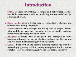 Introduction
• SMAC is Social (everything so simple and networked), Mobile
(available anywhere), Analytics (predicting future), and Cloud (at
a fraction of price).
 Social media gives a better way of connectivity, sharing and
collaboration among the people.
 Mobile devices have changed the living way of people. Today,
with mobile devices, one can gain access to mobile banking,
reservations, shopping and much more.
 Analytics is where data is analyzed, and managed to drive
businesses through the way of big data, business intelligence and
analysis of multi-structure high volume datasets
 Cloud - buzzword in the today’s evolving technology world is
increasingly gaining traction among enterprises for its known
benefits – cost effectiveness, agility, and less capital intensive.
 