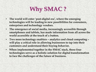 Why SMAC ?
• The world will enter ‘post-digital era’, where the emerging
technologies will be leading to new possibilities for consumers,
enterprises and technology vendors.
• The emergence of social media, increasingly accessible through
smartphones and tablets, has made information from all across the
world accessible at the touch of a button.
• Two more technology enablers – analytics and cloud computing –
will play a critical role in allowing businesses to tap into their
customers and understand their buying behavior.
• When implemented together in the SMAC stack, these four
technologies serve as a holistic solution for digital transformation
to face the challenges of the future of business.
 