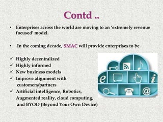• Enterprises across the world are moving to an ‘extremely revenue
focused’ model.
• In the coming decade, SMAC will provide enterprises to be
 Highly decentralized
 Highly informed
 New business models
 Improve alignment with
customers/partners
 Artificial intelligence, Robotics,
Augmented reality, cloud computing,
and BYOD (Beyond Your Own Device)
Contd ..
 