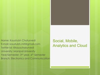 Social, Mobile,
Analytics and Cloud
Name: Kaustubh Chaturvedi
E-mail: kaustubh.mit@gmail.com
Twitter Id: @kauschaturvedi
University: Manipal University
Year/Semester: 3rd year, 6th Semester
Branch: Electronics and Communication
 