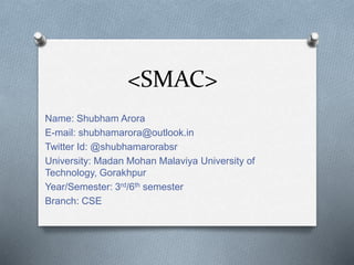 <SMAC>
Name: Shubham Arora
E-mail: shubhamarora@outlook.in
Twitter Id: @shubhamarorabsr
University: Madan Mohan Malaviya University of
Technology, Gorakhpur
Year/Semester: 3rd/6th semester
Branch: CSE
 
