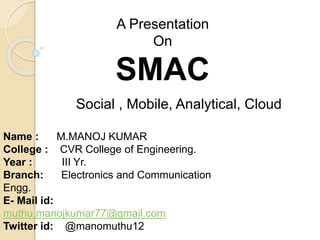 A Presentation
On
SMAC
Social , Mobile, Analytical, Cloud
Name : M.MANOJ KUMAR
College : CVR College of Engineering.
Year : III Yr.
Branch: Electronics and Communication
Engg.
E- Mail id:
muthu.manojkumar77@gmail.com
Twitter id: @manomuthu12
 