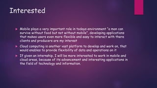 Interested
 Mobile plays a very important role in todays environment “a man can
survive without food but not without mobile”, developing applications
that makes users even more flexible and easy to interact with there
clients and producers are my interest
 Cloud computing is another vast platform to develop and work on, that
would enables to provide flexibility of data and operations on it
 If given an internship, I will be more interested to work in mobile and
cloud areas, because of its advancement and interesting applications in
the field of technology and information.
 